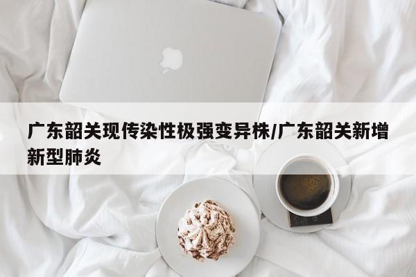 广东韶关现传染性极强变异株/广东韶关新增新型肺炎