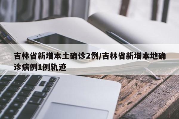 吉林省新增本土确诊2例/吉林省新增本地确诊病例1例轨迹
