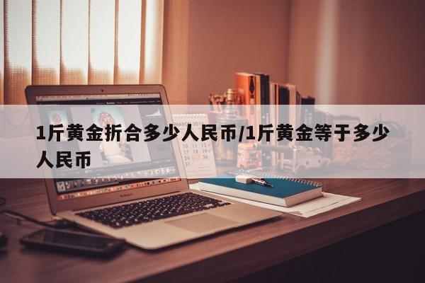 1斤黄金折合多少人民币/1斤黄金等于多少人民币