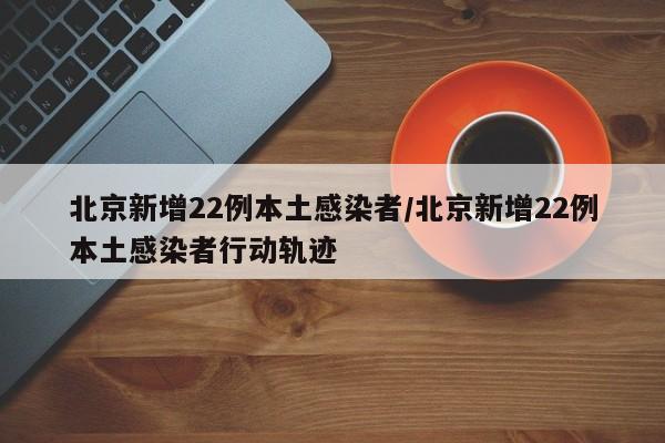 北京新增22例本土感染者/北京新增22例本土感染者行动轨迹
