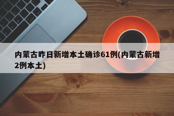 内蒙古昨日新增本土确诊61例(内蒙古新增2例本土)