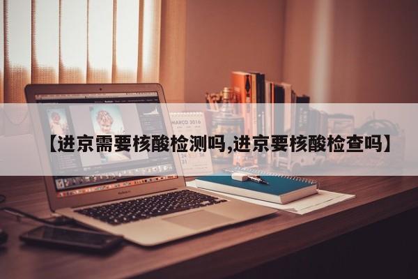 【进京需要核酸检测吗,进京要核酸检查吗】
