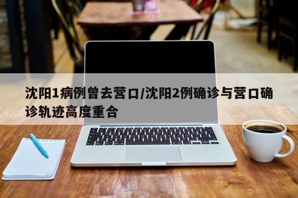 沈阳1病例曾去营口/沈阳2例确诊与营口确诊轨迹高度重合