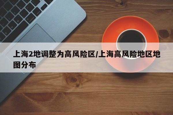 上海2地调整为高风险区/上海高风险地区地图分布