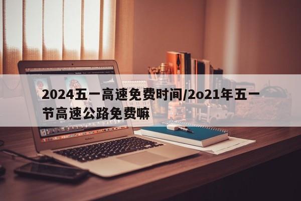 2024五一高速免费时间/2o21年五一节高速公路免费嘛
