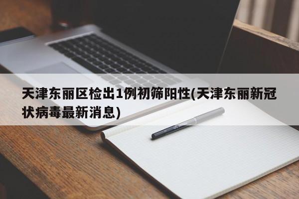 天津东丽区检出1例初筛阳性(天津东丽新冠状病毒最新消息)