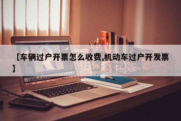 【车辆过户开票怎么收费,机动车过户开发票】