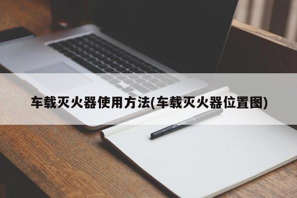 车载灭火器使用方法(车载灭火器位置图)