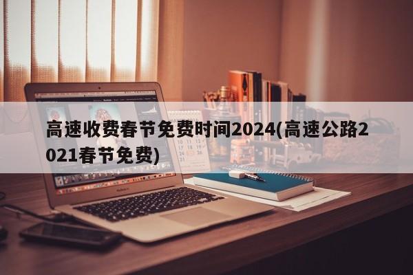 高速收费春节免费时间2024(高速公路2021春节免费)