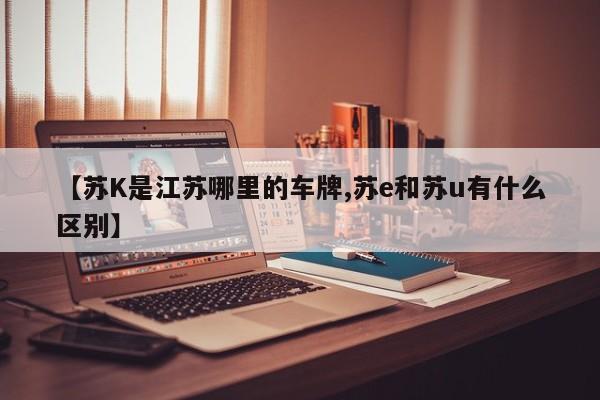 【苏K是江苏哪里的车牌,苏e和苏u有什么区别】