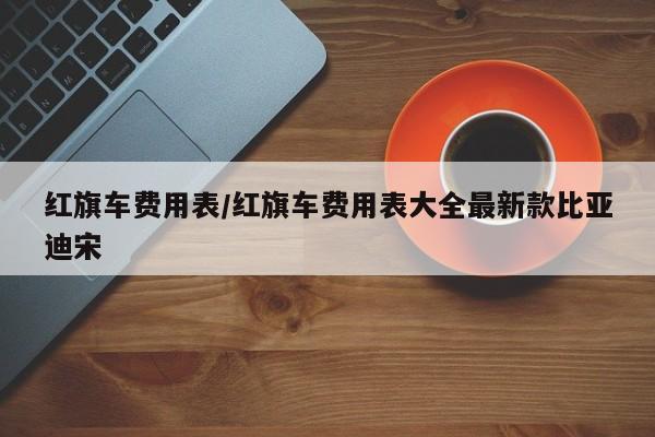 红旗车费用表/红旗车费用表大全最新款比亚迪宋