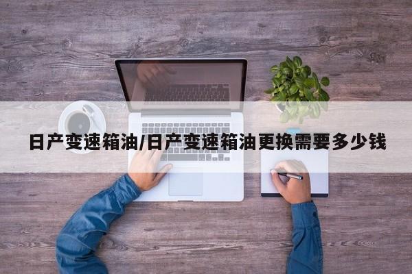 日产变速箱油/日产变速箱油更换需要多少钱